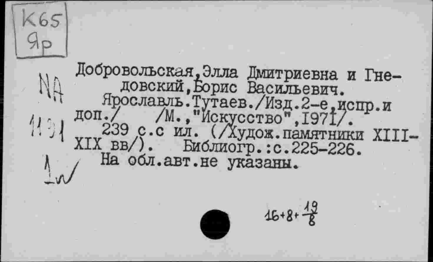 ﻿Добровольская.Элла Дмитриевна и Гнедовский , Борис Васильевич.
Ярославль.Тутаев./Изд.2-е.испр.и доп./ /М./’Искусство",1971/.
239 с.с ил. (/Худож.памятники XIII XIX вв/).	Библиогр.:с.225-226.
, На обл.авт.не указаны.
